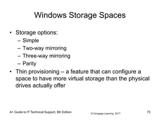 © Cengage Learning 2017
A+ Guide to IT Technical Support, 9th Edition
Windows Storage Spaces
• Storage options:
– Simple
– Two-way mirroring
– Three-way mirroring
– Parity
• Thin provisioning – a feature that can configure a
space to have more virtual storage than the physical
drives actually offer
73
 