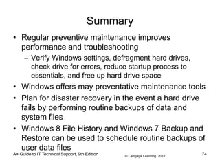 © Cengage Learning 2017
A+ Guide to IT Technical Support, 9th Edition
Summary
• Regular preventive maintenance improves
performance and troubleshooting
– Verify Windows settings, defragment hard drives,
check drive for errors, reduce startup process to
essentials, and free up hard drive space
• Windows offers may preventative maintenance tools
• Plan for disaster recovery in the event a hard drive
fails by performing routine backups of data and
system files
• Windows 8 File History and Windows 7 Backup and
Restore can be used to schedule routine backups of
user data files
74
 