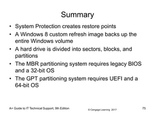 © Cengage Learning 2017
A+ Guide to IT Technical Support, 9th Edition
Summary
• System Protection creates restore points
• A Windows 8 custom refresh image backs up the
entire Windows volume
• A hard drive is divided into sectors, blocks, and
partitions
• The MBR partitioning system requires legacy BIOS
and a 32-bit OS
• The GPT partitioning system requires UEFI and a
64-bit OS
75
 