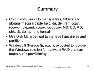 © Cengage Learning 2017
Summary
• Commands useful to manage files, folders and
storage media include help, dir, del, ren, copy,
recover, expand, xcopy, robocopy, MD, CD, RD,
chkdsk, defrag, and format
• Use Disk Management to manage hard drives and
partitions
• Windows 8 Storage Spaces is expected to replace
the Windows solution for software RAID and can
support thin provisioning
A+ Guide to IT Technical Support, 9th Edition 76
 