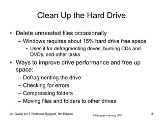 © Cengage Learning 2017
Clean Up the Hard Drive
• Delete unneeded files occasionally
– Windows requires about 15% hard drive free space
• Uses it for defragmenting drives, burning CDs and
DVDs, and other tasks
• Ways to improve drive performance and free up
space:
– Defragmenting the drive
– Checking for errors
– Compressing folders
– Moving files and folders to other drives
A+ Guide to IT Technical Support, 9th Edition 8
 
