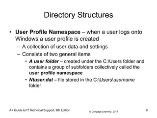 © Cengage Learning 2017
Directory Structures
• User Profile Namespace – when a user logs onto
Windows a user profile is created
– A collection of user data and settings
– Consists of two general items
• A user folder – created under the C:Users folder and
contains a group of subfolders collectively called the
user profile namespace
• Ntuser.dat – file stored in the C:Usersusername
folder
A+ Guide to IT Technical Support, 9th Edition 9
 