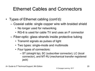 © Cengage Learning 2017
Ethernet Cables and Connectors
• Types of Ethernet cabling (cont’d):
– Coaxial cable: single copper wire with braided shield
• No longer used for networking
• RG-6 is used for cable TV and uses an F connector
– Fiber-optic: glass strands inside protective tubing
• Transmit signals as pulses of light
• Two types: single-mode and multimode
• Four types of connectors:
– ST (straight tip), SC (subscriber connector), LC (local
connector), and MT-RJ (mechanical transfer registered
jack)
A+ Guide to IT Technical Support, 9th Edition 20
 