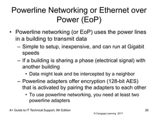 © Cengage Learning 2017
Powerline Networking or Ethernet over
Power (EoP)
• Powerline networking (or EoP) uses the power lines
in a building to transmit data
– Simple to setup, inexpensive, and can run at Gigabit
speeds
– If a building is sharing a phase (electrical signal) with
another building
• Data might leak and be intercepted by a neighbor
– Powerline adapters offer encryption (128-bit AES)
that is activated by pairing the adapters to each other
• To use powerline networking, you need at least two
powerline adapters
A+ Guide to IT Technical Support, 9th Edition 26
 