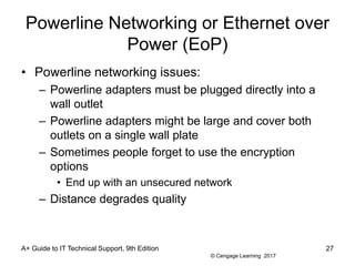 © Cengage Learning 2017
Powerline Networking or Ethernet over
Power (EoP)
• Powerline networking issues:
– Powerline adapters must be plugged directly into a
wall outlet
– Powerline adapters might be large and cover both
outlets on a single wall plate
– Sometimes people forget to use the encryption
options
• End up with an unsecured network
– Distance degrades quality
A+ Guide to IT Technical Support, 9th Edition 27
 