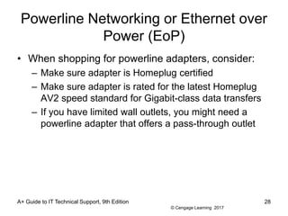© Cengage Learning 2017
Powerline Networking or Ethernet over
Power (EoP)
• When shopping for powerline adapters, consider:
– Make sure adapter is Homeplug certified
– Make sure adapter is rated for the latest Homeplug
AV2 speed standard for Gigabit-class data transfers
– If you have limited wall outlets, you might need a
powerline adapter that offers a pass-through outlet
A+ Guide to IT Technical Support, 9th Edition 28
 