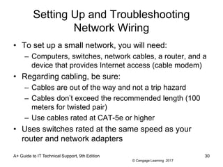 © Cengage Learning 2017
Setting Up and Troubleshooting
Network Wiring
• To set up a small network, you will need:
– Computers, switches, network cables, a router, and a
device that provides Internet access (cable modem)
• Regarding cabling, be sure:
– Cables are out of the way and not a trip hazard
– Cables don’t exceed the recommended length (100
meters for twisted pair)
– Use cables rated at CAT-5e or higher
• Uses switches rated at the same speed as your
router and network adapters
A+ Guide to IT Technical Support, 9th Edition 30
 