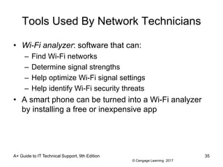 © Cengage Learning 2017
Tools Used By Network Technicians
• Wi-Fi analyzer: software that can:
– Find Wi-Fi networks
– Determine signal strengths
– Help optimize Wi-Fi signal settings
– Help identify Wi-Fi security threats
• A smart phone can be turned into a Wi-Fi analyzer
by installing a free or inexpensive app
A+ Guide to IT Technical Support, 9th Edition 35
 