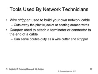 © Cengage Learning 2017
Tools Used By Network Technicians
• Wire stripper: used to build your own network cable
– Cuts away the plastic jacket or coating around wires
• Crimper: used to attach a terminator or connector to
the end of a cable
– Can serve double-duty as a wire cutter and stripper
A+ Guide to IT Technical Support, 9th Edition 37
 
