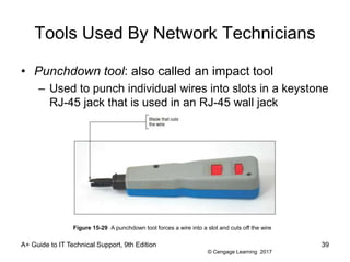 © Cengage Learning 2017
Tools Used By Network Technicians
• Punchdown tool: also called an impact tool
– Used to punch individual wires into slots in a keystone
RJ-45 jack that is used in an RJ-45 wall jack
A+ Guide to IT Technical Support, 9th Edition 39
Figure 15-29 A punchdown tool forces a wire into a slot and cuts off the wire
 