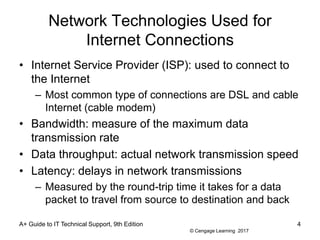 © Cengage Learning 2017
Network Technologies Used for
Internet Connections
• Internet Service Provider (ISP): used to connect to
the Internet
– Most common type of connections are DSL and cable
Internet (cable modem)
• Bandwidth: measure of the maximum data
transmission rate
• Data throughput: actual network transmission speed
• Latency: delays in network transmissions
– Measured by the round-trip time it takes for a data
packet to travel from source to destination and back
A+ Guide to IT Technical Support, 9th Edition 4
 