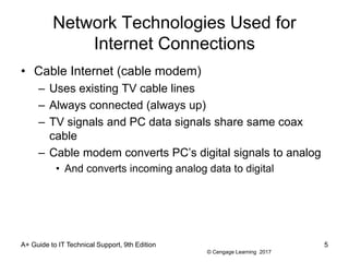 © Cengage Learning 2017
Network Technologies Used for
Internet Connections
• Cable Internet (cable modem)
– Uses existing TV cable lines
– Always connected (always up)
– TV signals and PC data signals share same coax
cable
– Cable modem converts PC’s digital signals to analog
• And converts incoming analog data to digital
A+ Guide to IT Technical Support, 9th Edition 5
 