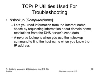 © Cengage Learning 2017
TCP/IP Utilities Used For
Troubleshooting
• Nslookup [ComputerName]
– Lets you read information from the Internet name
space by requesting information about domain name
resolutions from the DNS server’s zone data
– A reverse lookup is when you use the nslookup
command to find the host name when you know the
IP address
A+ Guide to Managing & Maintaining Your PC, 8th
Edition
50
 