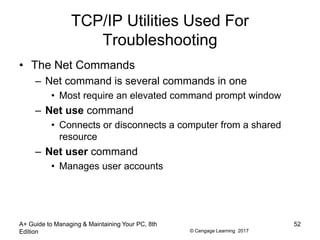 © Cengage Learning 2017
TCP/IP Utilities Used For
Troubleshooting
• The Net Commands
– Net command is several commands in one
• Most require an elevated command prompt window
– Net use command
• Connects or disconnects a computer from a shared
resource
– Net user command
• Manages user accounts
A+ Guide to Managing & Maintaining Your PC, 8th
Edition
52
 