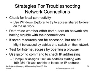 © Cengage Learning 2017
Strategies For Troubleshooting
Network Connections
• Check for local connectivity
– Use Windows Explorer to try to access shared folders
on the network
• Determine whether other computers on network are
having trouble with their connections
• If some resources can be accessed, but not all:
– Might be caused by cables or a switch on the network
• Test for Internet access by opening a browser
• Use ipconfig command to check IP addressing
– Computer assigns itself an address starting with
169.254 if it was unable to lease an IP address
A+ Guide to Managing & Maintaining Your PC, 8th
Edition
56
 