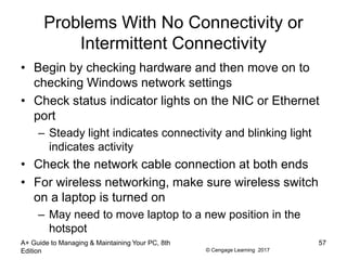 © Cengage Learning 2017
Problems With No Connectivity or
Intermittent Connectivity
• Begin by checking hardware and then move on to
checking Windows network settings
• Check status indicator lights on the NIC or Ethernet
port
– Steady light indicates connectivity and blinking light
indicates activity
• Check the network cable connection at both ends
• For wireless networking, make sure wireless switch
on a laptop is turned on
– May need to move laptop to a new position in the
hotspot
A+ Guide to Managing & Maintaining Your PC, 8th
Edition
57
 