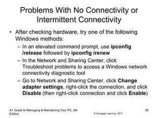© Cengage Learning 2017
Problems With No Connectivity or
Intermittent Connectivity
• After checking hardware, try one of the following
Windows methods:
– In an elevated command prompt, use ipconfig
/release followed by ipconfig /renew
– In the Network and Sharing Center, click
Troubleshoot problems to access a Windows network
connectivity diagnostic tool
– Go to Network and Sharing Center, click Change
adapter settings, right-click the connection, and click
Disable (then right-click connection and click Enable)
A+ Guide to Managing & Maintaining Your PC, 8th
Edition
58
 