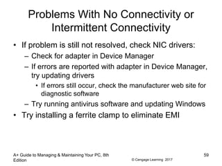 © Cengage Learning 2017
Problems With No Connectivity or
Intermittent Connectivity
• If problem is still not resolved, check NIC drivers:
– Check for adapter in Device Manager
– If errors are reported with adapter in Device Manager,
try updating drivers
• If errors still occur, check the manufacturer web site for
diagnostic software
– Try running antivirus software and updating Windows
• Try installing a ferrite clamp to eliminate EMI
A+ Guide to Managing & Maintaining Your PC, 8th
Edition
59
 