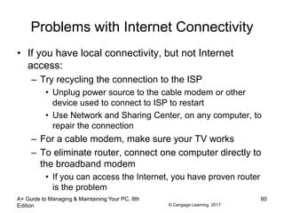 © Cengage Learning 2017
Problems with Internet Connectivity
• If you have local connectivity, but not Internet
access:
– Try recycling the connection to the ISP
• Unplug power source to the cable modem or other
device used to connect to ISP to restart
• Use Network and Sharing Center, on any computer, to
repair the connection
– For a cable modem, make sure your TV works
– To eliminate router, connect one computer directly to
the broadband modem
• If you can access the Internet, you have proven router
is the problem
A+ Guide to Managing & Maintaining Your PC, 8th
Edition
60
 
