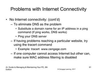 © Cengage Learning 2017
Problems with Internet Connectivity
• No Internet connectivity: (cont’d)
– To eliminate DNS as the problem
• Substitute a domain name for an IP address in a ping
command (If ping works, DNS works)
• Ping your DNS server
– If having problems reaching a particular website, try
using the tracert command
• Example: tracert www.cengage.com
– If one computer cannot access Internet but other can,
make sure MAC address filtering is disabled
A+ Guide to Managing & Maintaining Your PC, 8th
Edition
61
 