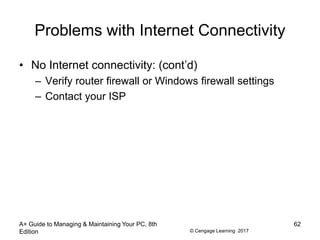 © Cengage Learning 2017
Problems with Internet Connectivity
• No Internet connectivity: (cont’d)
– Verify router firewall or Windows firewall settings
– Contact your ISP
A+ Guide to Managing & Maintaining Your PC, 8th
Edition
62
 