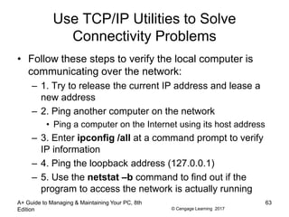 © Cengage Learning 2017
Use TCP/IP Utilities to Solve
Connectivity Problems
• Follow these steps to verify the local computer is
communicating over the network:
– 1. Try to release the current IP address and lease a
new address
– 2. Ping another computer on the network
• Ping a computer on the Internet using its host address
– 3. Enter ipconfig /all at a command prompt to verify
IP information
– 4. Ping the loopback address (127.0.0.1)
– 5. Use the netstat –b command to find out if the
program to access the network is actually running
A+ Guide to Managing & Maintaining Your PC, 8th
Edition
63
 