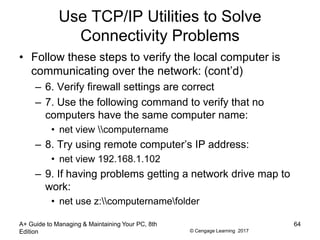 © Cengage Learning 2017
Use TCP/IP Utilities to Solve
Connectivity Problems
• Follow these steps to verify the local computer is
communicating over the network: (cont’d)
– 6. Verify firewall settings are correct
– 7. Use the following command to verify that no
computers have the same computer name:
• net view computername
– 8. Try using remote computer’s IP address:
• net view 192.168.1.102
– 9. If having problems getting a network drive map to
work:
• net use z:computernamefolder
A+ Guide to Managing & Maintaining Your PC, 8th
Edition
64
 