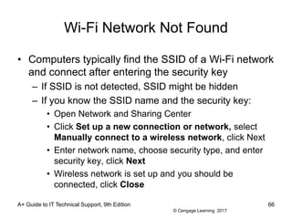 © Cengage Learning 2017
Wi-Fi Network Not Found
• Computers typically find the SSID of a Wi-Fi network
and connect after entering the security key
– If SSID is not detected, SSID might be hidden
– If you know the SSID name and the security key:
• Open Network and Sharing Center
• Click Set up a new connection or network, select
Manually connect to a wireless network, click Next
• Enter network name, choose security type, and enter
security key, click Next
• Wireless network is set up and you should be
connected, click Close
A+ Guide to IT Technical Support, 9th Edition 66
 