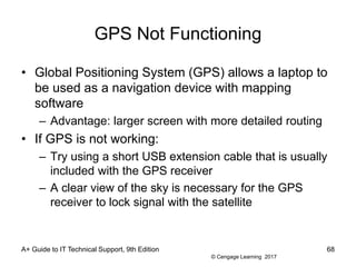 © Cengage Learning 2017
GPS Not Functioning
• Global Positioning System (GPS) allows a laptop to
be used as a navigation device with mapping
software
– Advantage: larger screen with more detailed routing
• If GPS is not working:
– Try using a short USB extension cable that is usually
included with the GPS receiver
– A clear view of the sky is necessary for the GPS
receiver to lock signal with the satellite
A+ Guide to IT Technical Support, 9th Edition 68
 