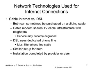 © Cengage Learning 2017
Network Technologies Used for
Internet Connections
• Cable Internet vs. DSL
– Both can sometimes be purchased on a sliding scale
– Cable modem shares TV cable infrastructure with
neighbors
• Service may become degraded
– DSL uses dedicated phone line
• Must filter phone line static
– Similar setup for both
– Installation completed by provider or user
A+ Guide to IT Technical Support, 9th Edition 7
 