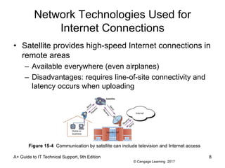 © Cengage Learning 2017
Network Technologies Used for
Internet Connections
• Satellite provides high-speed Internet connections in
remote areas
– Available everywhere (even airplanes)
– Disadvantages: requires line-of-site connectivity and
latency occurs when uploading
A+ Guide to IT Technical Support, 9th Edition 8
Figure 15-4 Communication by satellite can include television and Internet access
 