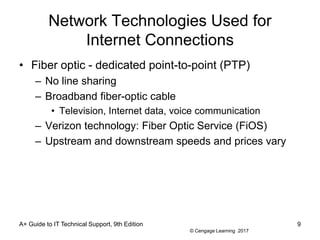 © Cengage Learning 2017
Network Technologies Used for
Internet Connections
• Fiber optic - dedicated point-to-point (PTP)
– No line sharing
– Broadband fiber-optic cable
• Television, Internet data, voice communication
– Verizon technology: Fiber Optic Service (FiOS)
– Upstream and downstream speeds and prices vary
A+ Guide to IT Technical Support, 9th Edition 9
 