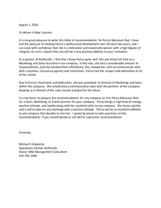 August 1, 2016
To Whom It May Concern:
It is my great pleasure to write this letter of recommendation for Parisa Mansouri-Rad. I have
had the pleasure of viewing Parisa’s professional development over the past two years, and I
can state with confidence that she is a motivated and responsible person with a high degree of
integrity. As such, I expect that she will be a very positive addition to your institution.
As a partner of AmPlanAZ., I feel that I know Parisa quite well. She was hired full-time as a
Marketing and Sales Assistant in our company. In this role, she had a considerable amount of
responsibilities, and she handled them effortlessly. She showed her skills to communicate with
both customers (insurance agents) and contractors. Parisa had the respect and admiration of all
of her clients.
Due to Parisa’s hard work and dedication, she was promoted to Director of Marketing and Sales
within the company. She established a communication plan with the partners of the company
keeping us in formed of the sales results and plan for the future.
It is my honor to prepare this recommendation for any company to hire Parisa Mansouri-Rad
for a Sales, Marketing, or Events planner for your company. Parisa brings a high level of energy,
positive attitude, and loyalty along with her excellent skills to any company. She learns quickly
and is will to take on any challenge with a positive attitude. Parisa will be an excellent addition
to any company that decides to hire her. I would be proud to take questions on this
recommendation if you should decide to call me for a personal recommendation.
Sincerely,
Michael S Gilpatrick
Operations Partner AmPlanAz
Owner MSG Management Consultant
916-765-2490
 