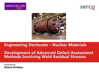 Presented by
Robert Hurlston
Engineering Doctorate – Nuclear Materials
Development of Advanced Defect Assessment
Methods Involving Weld Residual Stresses
 