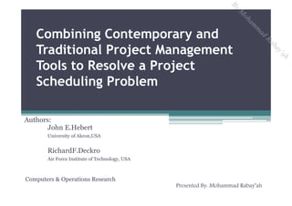Combining Contemporary and
Traditional Project Management
Tools to Resolve a Project
Scheduling Problem
Authors:
John E.Hebert
University of Akron,USA
RichardF.Deckro
Air Force Institute of Technology, USA
Computers & Operations Research
Presented By: Mohammad Rabay’ah
ByM
oham
m
ad
Rabay'ah
 