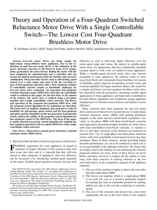 IEEE TRANSACTIONS ON INDUSTRY APPLICATIONS, VOL. 41, NO. 4, JULY/AUGUST 2005 1047
Theory and Operation of a Four-Quadrant Switched
Reluctance Motor Drive With a Single Controllable
Switch—The Lowest Cost Four-Quadrant
Brushless Motor Drive
R. Krishnan, Fellow, IEEE, Sung-Yeul Park, Student Member, IEEE, and Keunsoo Ha, Student Member, IEEE
Abstract—Low-cost motor drives are being sought for
high-volume energy-efﬁcient home appliances. Key to the re-
alization of such low-cost motor drives is the reduction of the
power electronic converter to the barest in terms of its compo-
nents, particularly the active devices, ﬁnding the motor with the
least complexity for manufacturing and a controller that can
extract the desired performance from the machine and converter
combination. These and other factors such as self-starting, speed
control over a wide range, and, most of all, the crowning as-
pect of four-quadrant operation with a bare minimum number
of controllable switches remain as formidable challenges for
low-cost motor drive realization. An innovative four-quadrant
switched reluctance motor (SRM) drive with only one controllable
switch is realized in this paper, for the ﬁrst time, in the opinion
of the authors. The motor drive is realized using a two-phase
machine and a single controllable switch converter. The theory
and operation of the proposed four-quadrant SRM drive with
the proposed control algorithm for its realization are described.
The motor drive is modeled, simulated, and analyzed to verify its
feasibility for self-starting, speed control, and for four-quadrant
operation, and the simulation results are presented. Experimental
results conﬁrm the validity of the proposed control algorithm for
four-quadrant control of the SRM drive. The focus of the paper
is mainly directed toward the control algorithm for realizing the
four-quadrant operation of the two-phase SRM drive with a single
controllable switch converter.
Index Terms—Motor drives control, power electronics, switched
reluctance motor (SRM) drives.
I. PROPOSED MOTOR DRIVE FOR FOUR-QUADRANT OPERATION
FEDERAL regulations for some appliances in regard to
mandates on higher efﬁciency of the system to start with
have come into force and it is expected that they will also
spread to other categories of appliances. One way efﬁciency
can be increased is by introducing variable-speed operation
of the motor. Variable-speed operation increases the part load
Paper IPCSD-05-023, presented at the 2004 Industry Applications Society
Annual Meeting, Seattle, WA, October 3–7, and approved for publication in
the IEEE TRANSACTIONS ON INDUSTRY APPLICATIONS by the Industrial Drives
Committee of the IEEE Industry Applications Society. Manuscript submitted
for review September 1, 2004 and released for publication April 15, 2005. This
work was supported by The Center for Innovative Technology, Reston, VA,
through the efforts of Panaphase Technologies.
The authors are with the Center for Rapid Transit Systems, The Bradley De-
partment of Electrical and Computer Engineering, Virginia Polytechnic Institute
and State University, Blacksburg, VA 24061 USA (e-mail: kramu@vt.edu; su-
park@vt.edu; ksha@vt.edu).
Digital Object Identiﬁer 10.1109/TIA.2005.851019
efﬁciency as well as delivering higher efﬁciency over the
entire speed range and, hence, the interest in variable-speed
motor drives for applications that have traditionally remained
constant speed or with a few set speeds in home appliances.
While a variable-speed universal motor drive may become
acceptable in some appliances, the industry wants to move
away from brush and commutator-based machines for reasons
of reliability, safety, longevity of operation, acoustic noise, and
overload capability for longer durations. Hence, the search for
a simpler and lower cost four-quadrant brushless motor drive
has intensiﬁed with the prospective oncoming variable speed
applications in home appliances and hand tools contributed to
by both federal regulations and competition among appliance
manufacturers to introduce newer features and enhance system
efﬁciency.
Many solutions have been proposed for low-cost motor
drives and most of them revolve around the use of single-phase
switched reluctance motor (SRM) with parking permanent
magnets on the stator and two-switch-based asymmetric con-
verter, or two-phase SRM with three-switch-based converter
and single-phase permanent-magnet brushless dc motor drives
with four-controllable-switch-based converter, to mention a
few [1], and other variations in the literature too numerous to
mention here. Use of single-phase and three-phase induction
motors with four-controllable-switch-based inverters has been
attempted. Many of these solutions, though providing highly
desirable performance, are yet to be embraced as their cost is
as yet unacceptable in the appliance industries. The factors that
are widely cited in the industry for not embracing the formerly
proposed solutions are many. Some of these factors are given
below, and these served as a compass for the authors to steer
away from these concerns in seeking solutions to the low
cost motor drives in the competitive segment of the appliance
industries.
1) The cost of the machine is higher in almost all cases other
than the single-phase SRM.
2) The lowest cost machine, which is a single-phase SRM,
is not truly low cost as it involves permanent magnets
for parking the rotor at a desirable position for starting,
adding not only to the cost but complexity in manufac-
turing.
3) The cost of the converter and inverter has come down
signiﬁcantly but not to the level where it can compete
0093-9994/$20.00 © 2005 IEEE
 