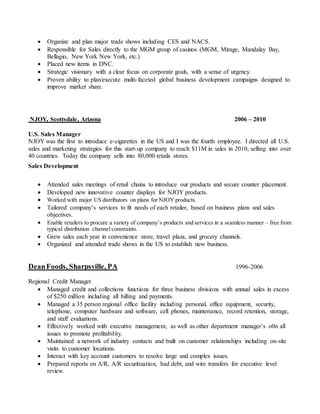  Organize and plan major trade shows including CES and NACS.
 Responsible for Sales directly to the MGM group of casinos (MGM, Mirage, Mandalay Bay,
Bellagio, New York New York, etc.)
 Placed new items in DNC.
 Strategic visionary with a clear focus on corporate goals, with a sense of urgency.
 Proven ability to plan/execute multi-faceted global business development campaigns designed to
improve market share.
NJOY, Scottsdale, Arizona 2006 – 2010
U.S. Sales Manager
NJOY was the first to introduce e-cigarettes in the US and I was the fourth employee. I directed all U.S.
sales and marketing strategies for this start-up company to reach $11M in sales in 2010, selling into over
40 countries. Today the company sells into 80,000 retails stores.
Sales Development
 Attended sales meetings of retail chains to introduce our products and secure counter placement.
 Developed new innovative counter displays for NJOY products.
 Worked with major US distributors on plans for NJOY products.
 Tailored company’s services to fit needs of each retailer, based on business plans and sales
objectives.
 Enable retailers to procure a variety of company’s products and services in a seamless manner – free from
typical distribution channel constraints.
 Grew sales each year in convenience store, travel plaza, and grocery channels.
 Organized and attended trade shows in the US to establish new business.
DeanFoods, Sharpsville, PA 1996-2006
Regional Credit Manager
 Managed credit and collections functions for three business divisions with annual sales in excess
of $250 million including all billing and payments.
 Managed a 35 person regional office facility including personal, office equipment, security,
telephone, computer hardware and software, cell phones, maintenance, record retention, storage,
and staff evaluations.
 Effectively worked with executive management, as well as other department manager’s o0n all
issues to promote profitability.
 Maintained a network of industry contacts and built on customer relationships including on-site
visits to customer locations.
 Interact with key account customers to resolve large and complex issues.
 Prepared reports on A/R, A/R securitization, bad debt, and wire transfers for executive level
review.
 