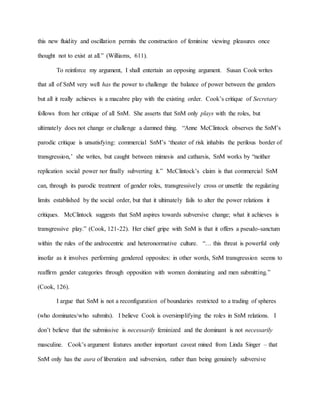 this new fluidity and oscillation permits the construction of feminine viewing pleasures once
thought not to exist at all.” (Williams, 611).
To reinforce my argument, I shall entertain an opposing argument. Susan Cook writes
that all of SnM very well has the power to challenge the balance of power between the genders
but all it really achieves is a macabre play with the existing order. Cook’s critique of Secretary
follows from her critique of all SnM. She asserts that SnM only plays with the roles, but
ultimately does not change or challenge a damned thing. “Anne McClintock observes the SnM’s
parodic critique is unsatisfying: commercial SnM’s ‘theater of risk inhabits the perilous border of
transgression,’ she writes, but caught between mimesis and catharsis, SnM works by “neither
replication social power nor finally subverting it.” McClintock’s claim is that commercial SnM
can, through its parodic treatment of gender roles, transgressively cross or unsettle the regulating
limits established by the social order, but that it ultimately fails to alter the power relations it
critiques. McClintock suggests that SnM aspires towards subversive change; what it achieves is
transgressive play.” (Cook, 121-22). Her chief gripe with SnM is that it offers a pseudo-sanctum
within the rules of the androcentric and heteronormative culture. “… this threat is powerful only
insofar as it involves performing gendered opposites: in other words, SnM transgression seems to
reaffirm gender categories through opposition with women dominating and men submitting.”
(Cook, 126).
I argue that SnM is not a reconfiguration of boundaries restricted to a trading of spheres
(who dominates/who submits). I believe Cook is oversimplifying the roles in SnM relations. I
don’t believe that the submissive is necessarily feminized and the dominant is not necessarily
masculine. Cook’s argument features another important caveat mined from Linda Singer – that
SnM only has the aura of liberation and subversion, rather than being genuinely subversive
 
