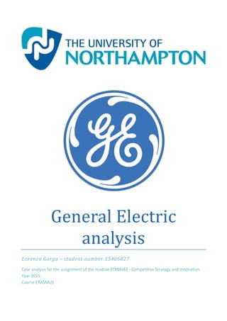 General	Electric	
analysis	
Lorenzo	Gorga	–	student	number	15406827	
Case analysis for the assignment of the module STRM043 ‐ Competitive Strategy and Innovation
Year 2015 
Course ERASMUS 
 
 