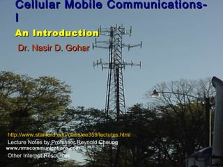 Cellular Mobile Communications-Cellular Mobile Communications-
II
An IntroductionAn Introduction
Dr. Nasir D. GoharDr. Nasir D. Gohar
http://www.stanford.edu/class/ee359/lectures.html
Lecture Notes by Professor Reynold Cheung
Other Internet Resources
www.nmscommunications.com
 