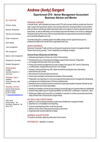 KEY EXPERTISE
Pricing & costing
Business development
Planning and forecasting
Project management
Book keeping
Team management
Risk management
Balance sheet management
Management accounting
Strategic Management
PROFESSIONAL
Qualified
Australian Bachelor of
Commerce
PERSONAL SKILLS
Analytical
Strong influencing skills
Accuracy
PERSONAL DETAILS
Andrew (Andy) Sargent
Ruapehu District
M: 021-716-680
E: 4andysargent@gmail.com
DOB: 30/06
Driving license: Yes
Permanent Residence: Yes
Since 1973
Andrew (Andy) Sargent
Experienced CFO - Senior Management Accountant
Business Advisor and Mentor
PERSONAL SUMMARY
A results driven, self-motivatedand resourcefulCFO witha proven abilityto provide key financial
data, support andreportingto assist in key businessdecisions.Havingexcellentcommunication
skilland ableto buildstrong relationshipsbothwithinandoutsideof a financedepartmentandat
boardlevel, as wellas effectively communicatingfinancialinformationtonon-financecolleagues.
Possessingstrong financialcontrol andreportingskillsandrigorouslyensuringthatall statutory
andcorporateobligationsaremet.
Currentlylookingfor a suitable positionthat offers variety and the opportunityto use my
professionalskillsto the benefit of the organisationthatI join.
WORK EXPERIENCE
Extensive Corporate,Private andAccountingsectorexperience atseniormanagementlevel.
Proven financial accounting,“Team”leadershipand strategic foresight.
General AreasofExpertiseand Skill Sets
Overseeingallaspectsof financialcontrolinthebusiness.
Providing financial,commercialandstrategic supporttothe business. Preparation
of managementinformationfrom sourcedata.
Producingmonthlymanagementaccounts,budgets,forecasts& GST returns.Presenting
monthlyresults, budgetvariancesandad -hoc analysis.
Involved in BusinessPlanning,P&L, Balancesheet& liquidityplanning. Overseeing
internalfinancialcontrols.
Recordingofmoniesreceivedandpaidout.
Producingmeaningful commentaryandanalysis of financialdata.
Preparationandreportingof incomeandexpenseforecaststoseniormanagement.Developing,
managingandmotivatingateam of financeprofessionals.
Reviewingnew& existingbusinessmodelsandcapitalappropriationrequests.Workedas part
of a multi-site/multicultureorganisation.
Identify and developcontrolsandprocessesto ensureallrisks and opportunitiesare highlighted.
Implementing,attainingandmaintainingAS4801andNZS2001certification inlessthan 1 year.
Seekingandattaining primaryACC accreditationinlessthan6 months,secondarywouldhave
beenachieveif the companyhada longerhistory.
KEY SKILLS AND COMPETENCIES
Ability to combinestrongbusinessacumenwithand effective managementskills.
Experiencein consolidationsandreporting.
A sound understandingofthe monthendprocess.
Ability to thrive withina fast-pacedbusinessenvironment.
Organisedwithexcellentattentiontodetail.
ACADEMIC QUALIFICATIONS
ThroughtoUniversity, attaininga BachelorofCommerce
REFERENCES– Available on request.
 