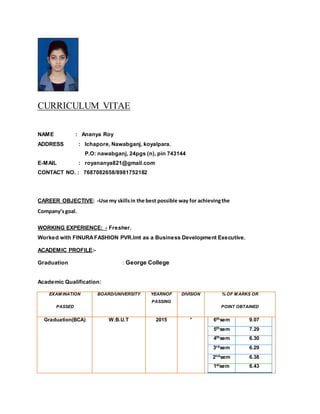 CURRICULUM VITAE
NAME : Ananya Roy
ADDRESS : Ichapore, Nawabganj, koyalpara.
P.O: nawabganj, 24pgs (n), pin 743144
E-MAIL : royananya821@gmail.com
CONTACT NO. : 7687082658/8981752182
CAREER OBJECTIVE: -Use my skillsin the best possible way for achievingthe
Company’sgoal.
WORKING EXPERIENCE: - Fresher.
Worked with FINURAFASHION PVR.lmt as a Business Development Executive.
ACADEMIC PROFILE:-
Graduation : George College
Academic Qualification:
EXAM INATION
PASSED
BOARD/UNIVERSITY YEARNOF
PASSING
DIVISION % OF M ARKS OR
POINT OBTAINED
Graduation(BCA) W.B.U.T 2015 * 6thsem 9.07
5thsem 7.29
4thsem 6.30
3rdsem 6.29
2ndsem 6.38
1stsem 6.43
 