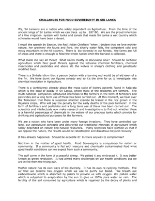 CHALLANGES FOR FOOD SOVEREIGNTY IN SRI LANKA
We, Sri Lankans are a nation who solely dependent on Agriculture. From the time of the
ancient kings of Sri Lanka which we can trace up to 287 BC. We are the proud inheritors
of a fine irrigation system with tanks and canals that made Sri Lanka a wet country which
otherwise would have been a desert.
I recall the speech by Seattle, the Red Indian Chieftain “when I declare that we love mother
nature, her greenery the fauna and flora, the silvery water falls, the competent cold and
misty mountains in the hill country. There is bio-diversity in our forests, the farms are full
of crops and there is enough to feed the whole nation when the harvest is collected.
What made me say all these? What needs mostly in discussion now? Should be carbonic
agriculture which face great threats against the intrusive chemical fertilizers, chemical
insecticides and pesticides and above all, the wolves in sheep’s clothing and genetically
modified food.
There is a Sinhala idiom that a person beaten with a burning rod would be afraid even of a
fire fly. We have burnt our figures already and so it’s the time for us to investigate into
chemical revolution in Agriculture.
There is a controversy already about the mass scale of kidney patients found in Rajarata
which is the bowl of paddy in Sri Lanka, where most of the residents are farmers. The
multi-national companies introduced chemicals to the farmers in the form of fertilizers and
pesticides and a long term use of these has been carried out. At this moment, we hear over
the Television that there is suspicion whether cyanide be traced in the rice grown in the
Rajarata crops. Who will pay the penalty for the early deaths of the poor farmers? In the
form of fertilizers and pesticides and a long term use of these has been carried out. The
scientists and intellectuals now make research and investigations to find out whether there
is a harmful percentage of chemicals in the waters of our precious tanks which provide for
drinking and agricultural purposes for the farmers.
We are a nation who have been under many foreign invasions. They have controlled our
land, our agricultural concepts and destroyed our traditional methods of agriculture which
solely depended on nature and natural resources. Many scientists have warned us that if
we oppose the nature, the results would be catastrophic and disastrous beyond recovery.
It has already happened. Should be expedite it? Is there anyway to compromise?
Nutrition in the mother of good health. Food Sovereignty is compulsory for nation or
community. If a community is fed with insecure and chemically contaminated food what
good health conditions can we expect from such a community.
The wolf come in the form of a peaceful sheep. We pelted it and embraced it. It was better
known as green revolution. It had aimed many challenges on our health conditions but we
are in fire from the frying pan.
Mother nature has its own ways of bio-diversity. It has its own re-cyclying methods. The
air that we breathe has oxygen which we use to purify our blood. We breath out
carbondioxide which is absorbed by plants to provide us with oxygen. We pollute water
which is subjected to evaporation by the sun to give us 100% pure water on rain. The
fertility of the soil consumed by agriculture which is regained by the decay of plants and
 