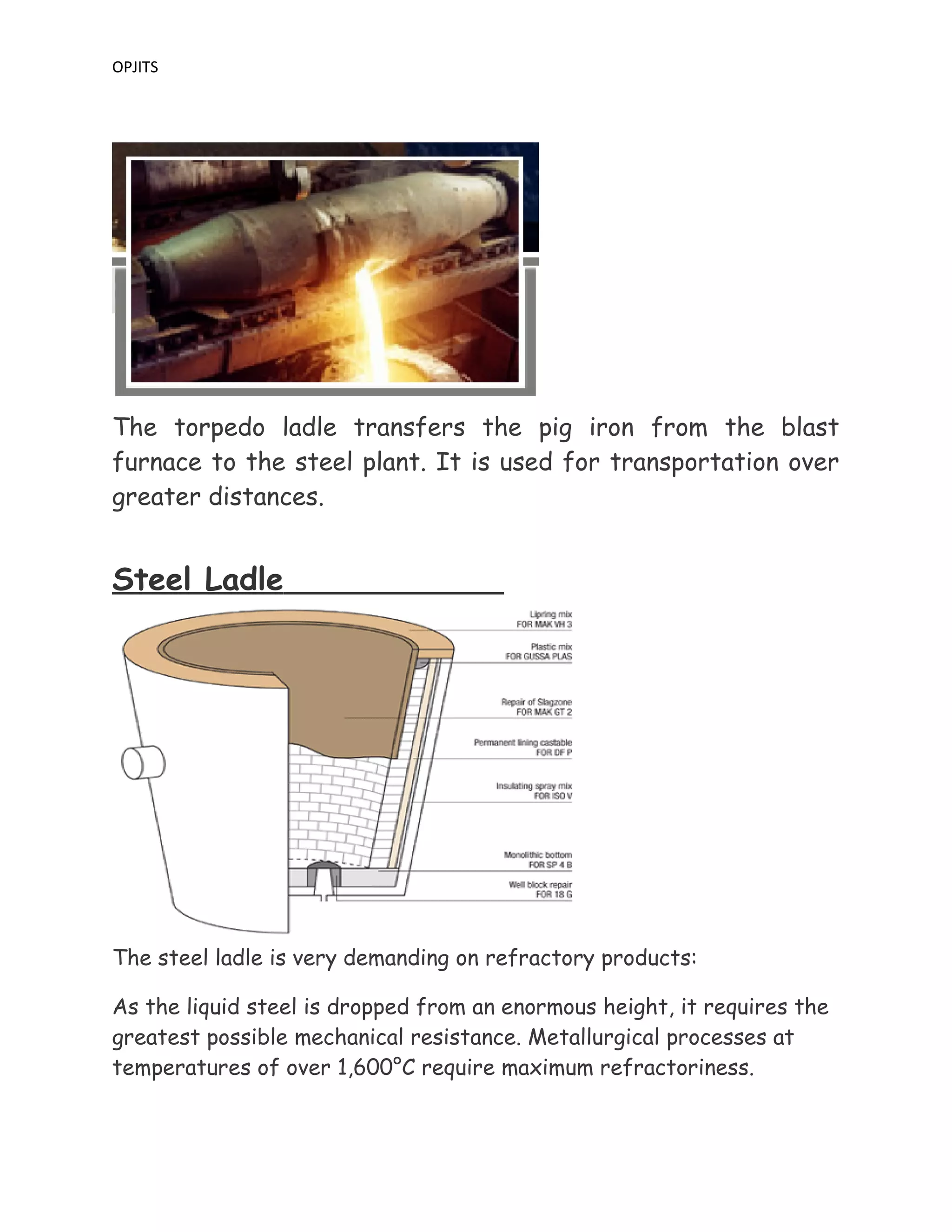 OPJITS
The torpedo ladle transfers the pig iron from the blast
furnace to the steel plant. It is used for transportation over
greater distances.
Steel Ladle
The steel ladle is very demanding on refractory products:
As the liquid steel is dropped from an enormous height, it requires the
greatest possible mechanical resistance. Metallurgical processes at
temperatures of over 1,600°C require maximum refractoriness.
 