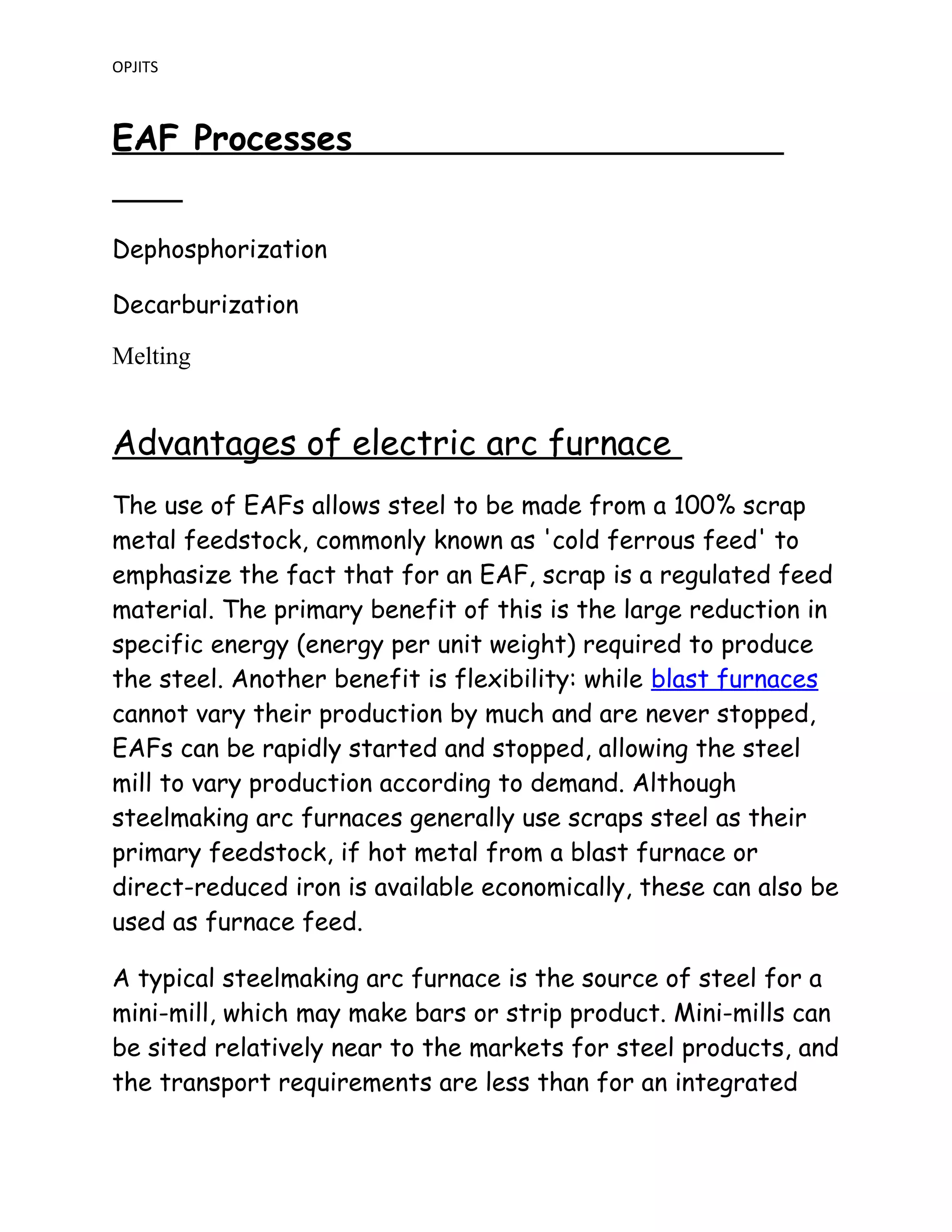OPJITS
EAF Processes
Dephosphorization
Decarburization
Melting
Advantages of electric arc furnace
The use of EAFs allows steel to be made from a 100% scrap
metal feedstock, commonly known as 'cold ferrous feed' to
emphasize the fact that for an EAF, scrap is a regulated feed
material. The primary benefit of this is the large reduction in
specific energy (energy per unit weight) required to produce
the steel. Another benefit is flexibility: while blast furnaces
cannot vary their production by much and are never stopped,
EAFs can be rapidly started and stopped, allowing the steel
mill to vary production according to demand. Although
steelmaking arc furnaces generally use scraps steel as their
primary feedstock, if hot metal from a blast furnace or
direct-reduced iron is available economically, these can also be
used as furnace feed.
A typical steelmaking arc furnace is the source of steel for a
mini-mill, which may make bars or strip product. Mini-mills can
be sited relatively near to the markets for steel products, and
the transport requirements are less than for an integrated
 