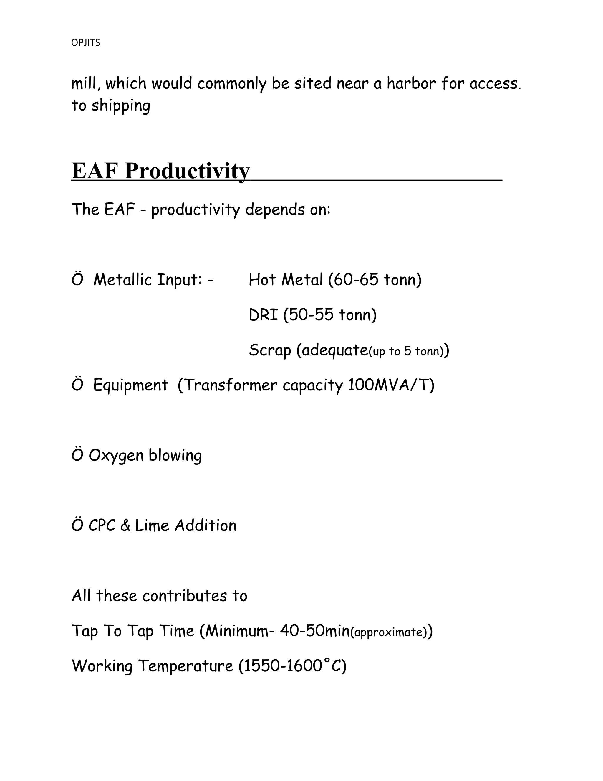 OPJITS
mill, which would commonly be sited near a harbor for access.
to shipping
EAF Productivity
The EAF - productivity depends on:
Ö Metallic Input: - Hot Metal (60-65 tonn)
DRI (50-55 tonn)
Scrap (adequate(up to 5 tonn))
Ö Equipment (Transformer capacity 100MVA/T)
Ö Oxygen blowing
Ö CPC & Lime Addition
All these contributes to
Tap To Tap Time (Minimum- 40-50min(approximate))
Working Temperature (1550-1600˚C)
 