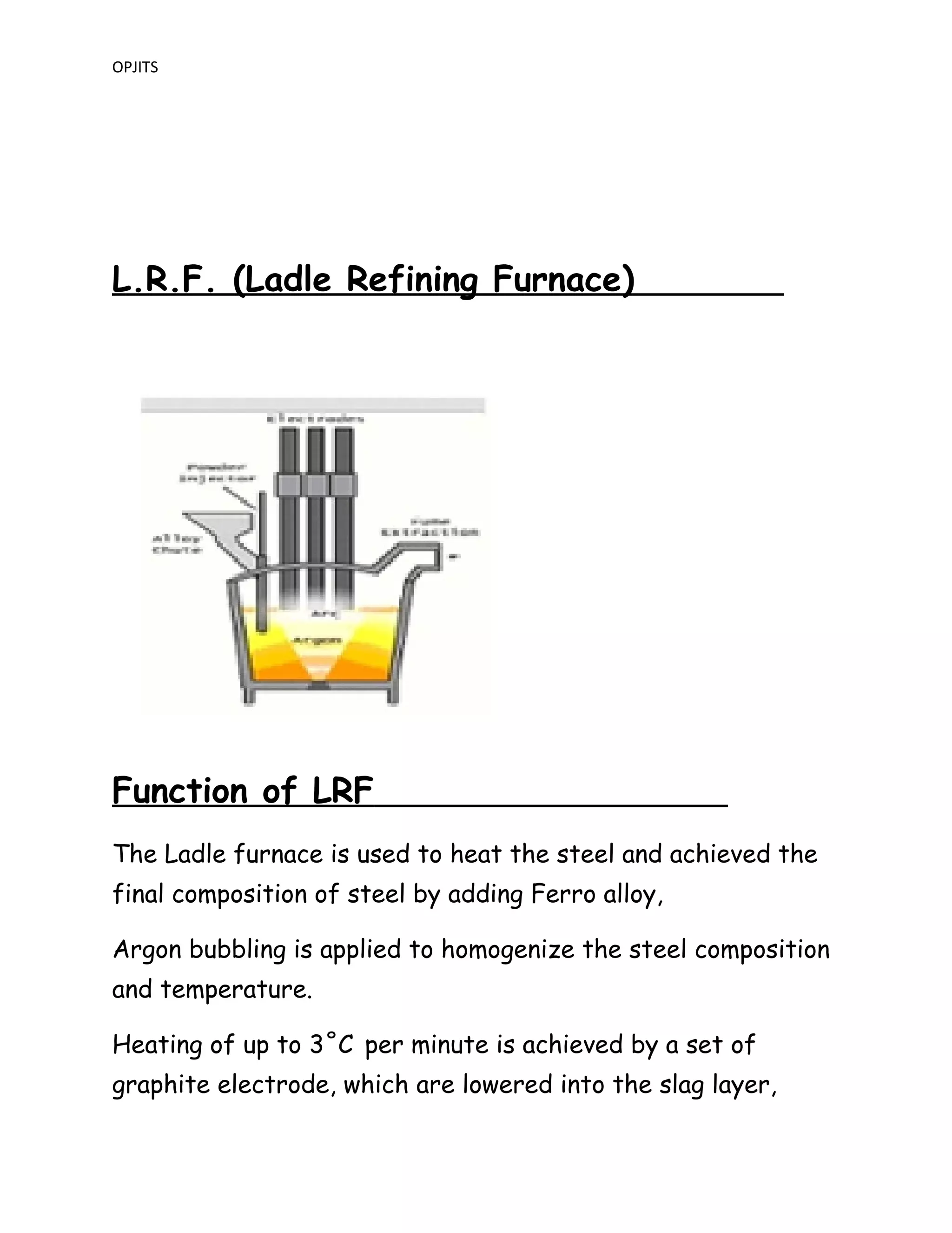 OPJITS
L.R.F. (Ladle Refining Furnace)
Function of LRF
The Ladle furnace is used to heat the steel and achieved the
final composition of steel by adding Ferro alloy,
Argon bubbling is applied to homogenize the steel composition
and temperature.
Heating of up to 3˚C per minute is achieved by a set of
graphite electrode, which are lowered into the slag layer,
 