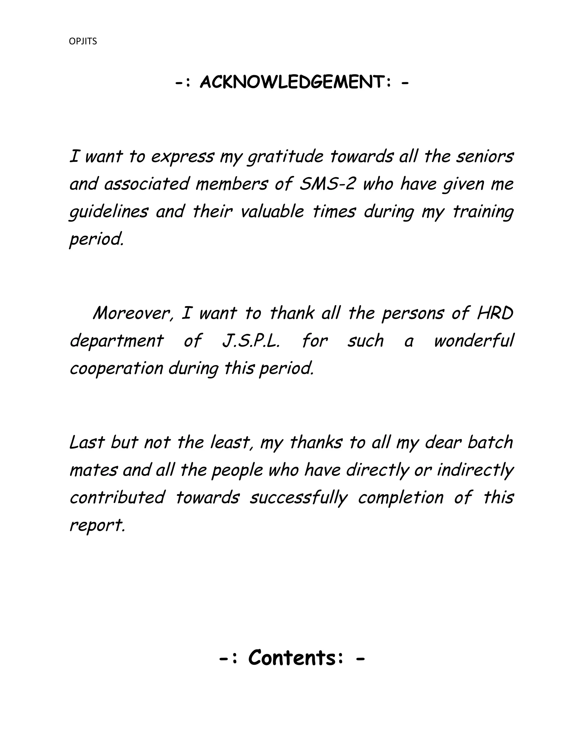 OPJITS
-: ACKNOWLEDGEMENT: -
I want to express my gratitude towards all the seniors
and associated members of SMS-2 who have given me
guidelines and their valuable times during my training
period.
Moreover, I want to thank all the persons of HRD
department of J.S.P.L. for such a wonderful
cooperation during this period.
Last but not the least, my thanks to all my dear batch
mates and all the people who have directly or indirectly
contributed towards successfully completion of this
report.
-: Contents: -
 
