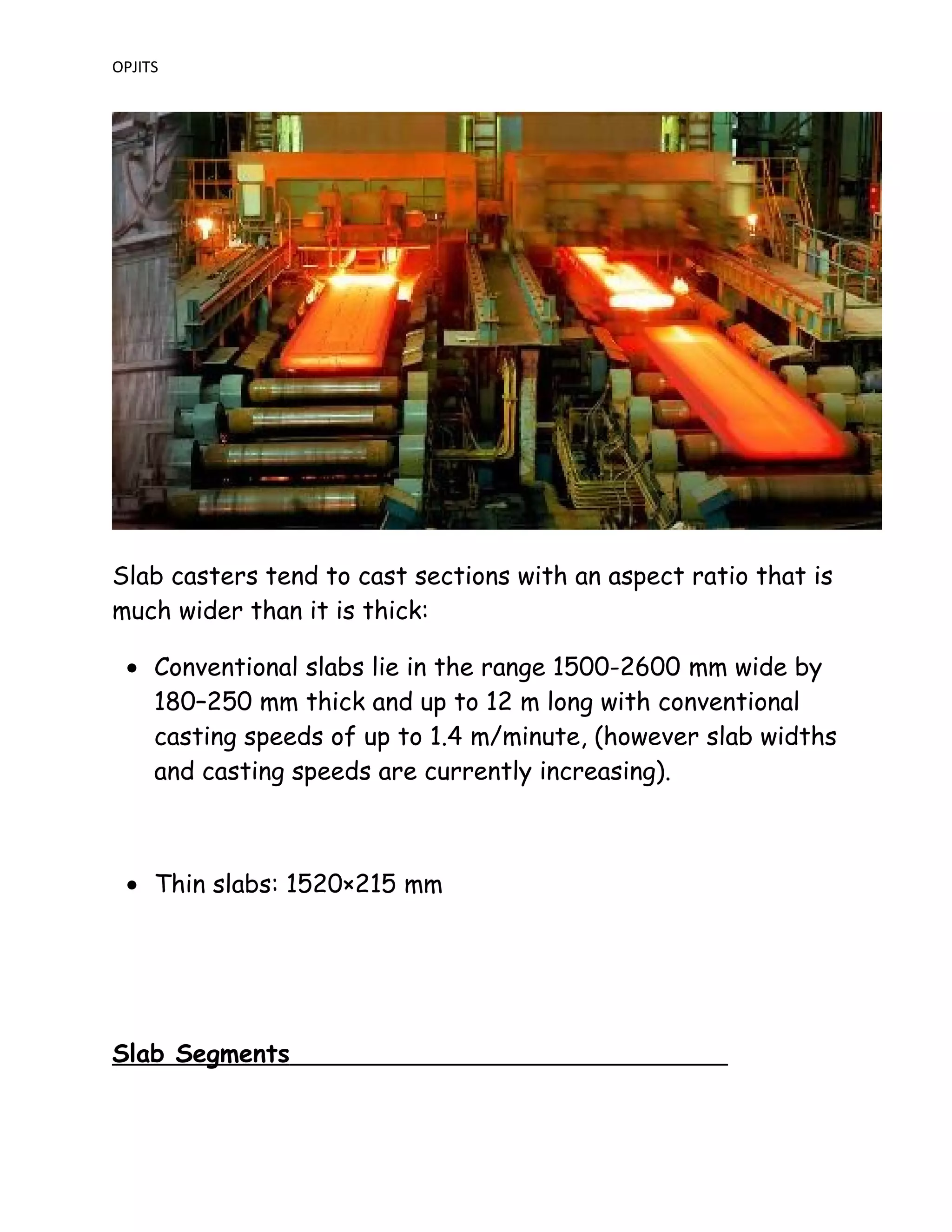 OPJITS
Slab casters tend to cast sections with an aspect ratio that is
much wider than it is thick:
• Conventional slabs lie in the range 1500-2600 mm wide by
180–250 mm thick and up to 12 m long with conventional
casting speeds of up to 1.4 m/minute, (however slab widths
and casting speeds are currently increasing).
• Thin slabs: 1520×215 mm
Slab Segments
 