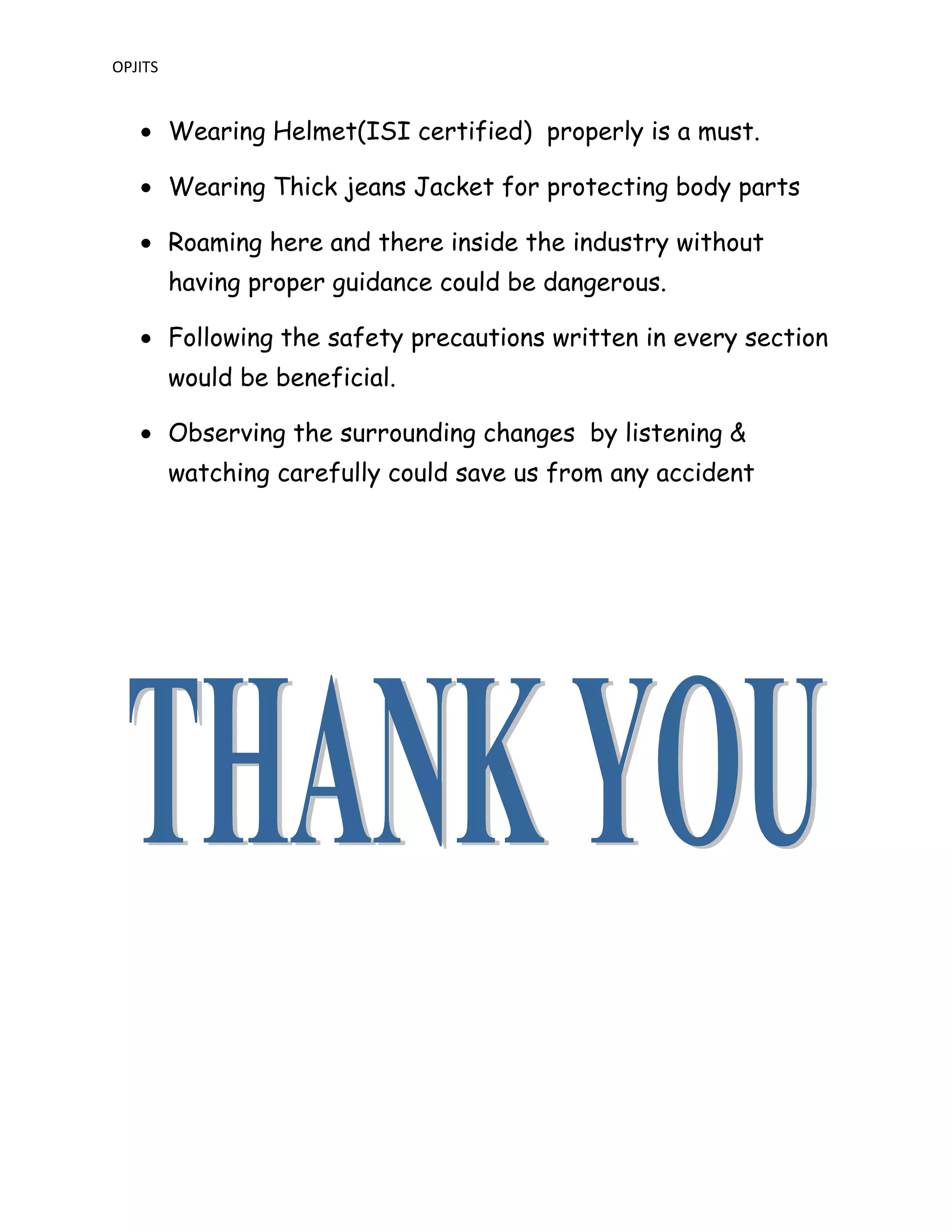 OPJITS
• Wearing Helmet(ISI certified) properly is a must.
• Wearing Thick jeans Jacket for protecting body parts
• Roaming here and there inside the industry without
having proper guidance could be dangerous.
• Following the safety precautions written in every section
would be beneficial.
• Observing the surrounding changes by listening &
watching carefully could save us from any accident
 